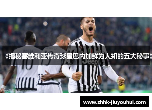 《揭秘塞维利亚传奇球星巴内加鲜为人知的五大秘事》 《揭秘塞维利亚传奇球星巴内加鲜为人知的五大秘事》