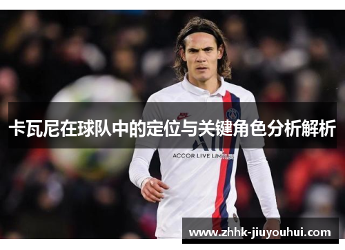 卡瓦尼在球队中的定位与关键角色分析解析 卡瓦尼在球队中的定位与关键角色分析解析
