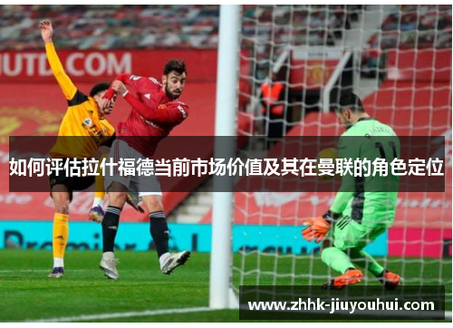 如何评估拉什福德当前市场价值及其在曼联的角色定位
