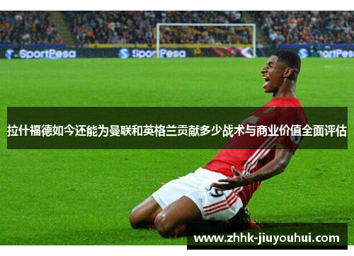 拉什福德如今还能为曼联和英格兰贡献多少战术与商业价值全面评估 拉什福德如今还能为曼联和英格兰贡献多少战术与商业价值全面评估