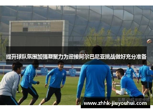 提升球队氛围加强凝聚力为迎接阿尔巴尼亚挑战做好充分准备 提升球队氛围加强凝聚力为迎接阿尔巴尼亚挑战做好充分准备