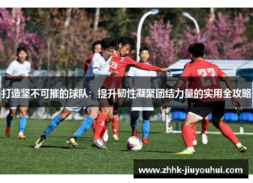 打造坚不可摧的球队：提升韧性凝聚团结力量的实用全攻略