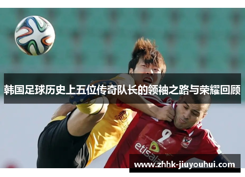 韩国足球历史上五位传奇队长的领袖之路与荣耀回顾 韩国足球历史上五位传奇队长的领袖之路与荣耀回顾