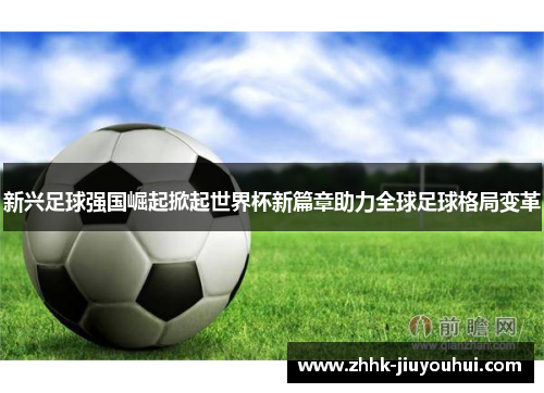 新兴足球强国崛起掀起世界杯新篇章助力全球足球格局变革