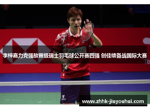 李梓嘉力克强敌晋级瑞士羽毛球公开赛四强 创佳绩备战国际大赛 李梓嘉力克强敌晋级瑞士羽毛球公开赛四强 创佳绩备战国际大赛