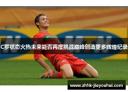 C罗状态火热未来能否再度挑战巅峰创造更多辉煌纪录