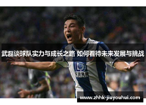 武磊谈球队实力与成长之路 如何看待未来发展与挑战 武磊谈球队实力与成长之路 如何看待未来发展与挑战