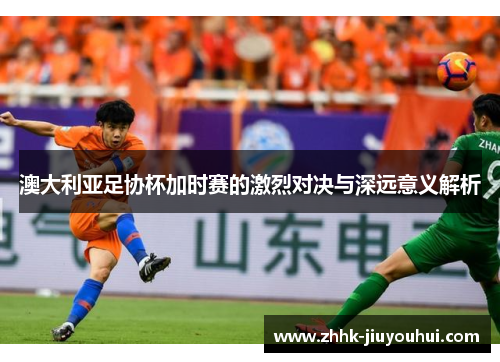 澳大利亚足协杯加时赛的激烈对决与深远意义解析 澳大利亚足协杯加时赛的激烈对决与深远意义解析