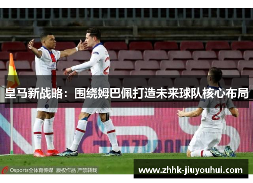 皇马新战略：围绕姆巴佩打造未来球队核心布局