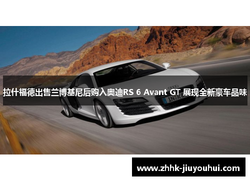 拉什福德出售兰博基尼后购入奥迪RS 6 Avant GT 展现全新豪车品味