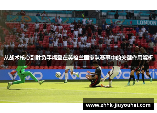从战术核心到胜负手福登在英格兰国家队赛事中的关键作用解析 从战术核心到胜负手福登在英格兰国家队赛事中的关键作用解析
