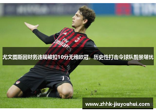 尤文图斯因财务违规被扣10分无缘欧冠，历史性打击令球队前景堪忧