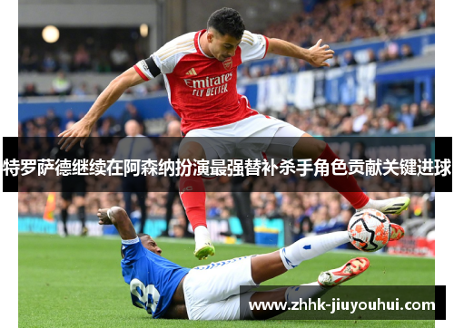 特罗萨德继续在阿森纳扮演最强替补杀手角色贡献关键进球